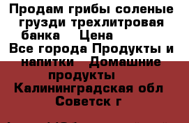 Продам грибы соленые грузди трехлитровая банка  › Цена ­ 1 300 - Все города Продукты и напитки » Домашние продукты   . Калининградская обл.,Советск г.